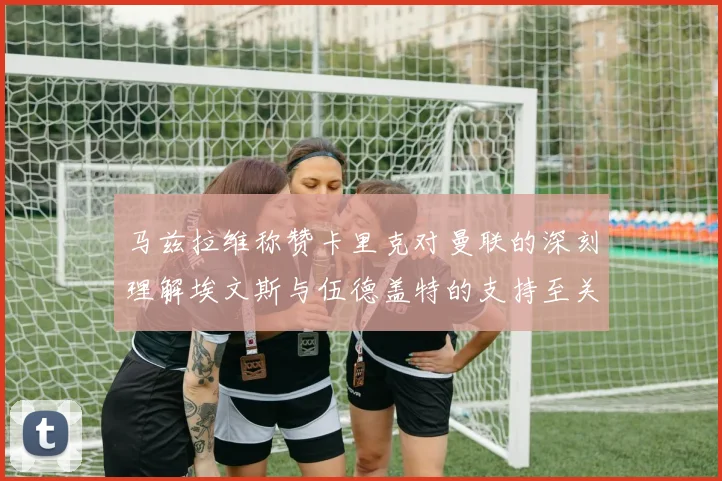 马兹拉维称赞卡里克对曼联的深刻理解埃文斯与伍德盖特的支持至关重要