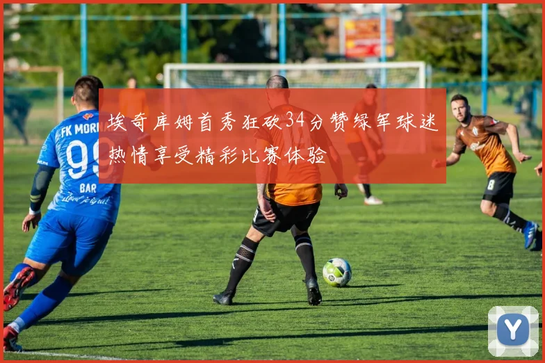 埃奇库姆首秀狂砍34分赞绿军球迷热情享受精彩比赛体验