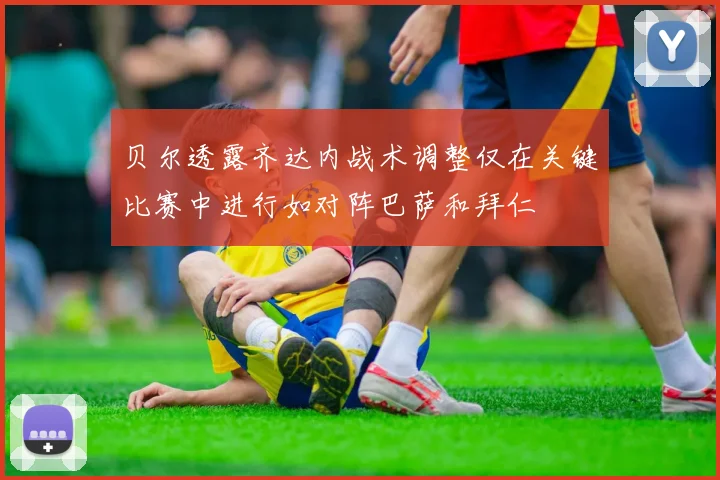 贝尔透露齐达内战术调整仅在关键比赛中进行如对阵巴萨和拜仁