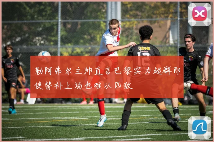 勒阿弗尔主帅直言巴黎实力超群即使替补上场也难以匹敌