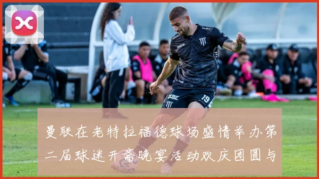 曼联在老特拉福德球场盛情举办第二届球迷开斋晚宴活动欢庆团圆与友谊