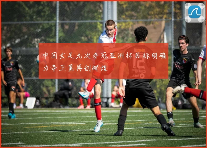 中国女足九次夺冠亚洲杯目标明确力争卫冕再创辉煌