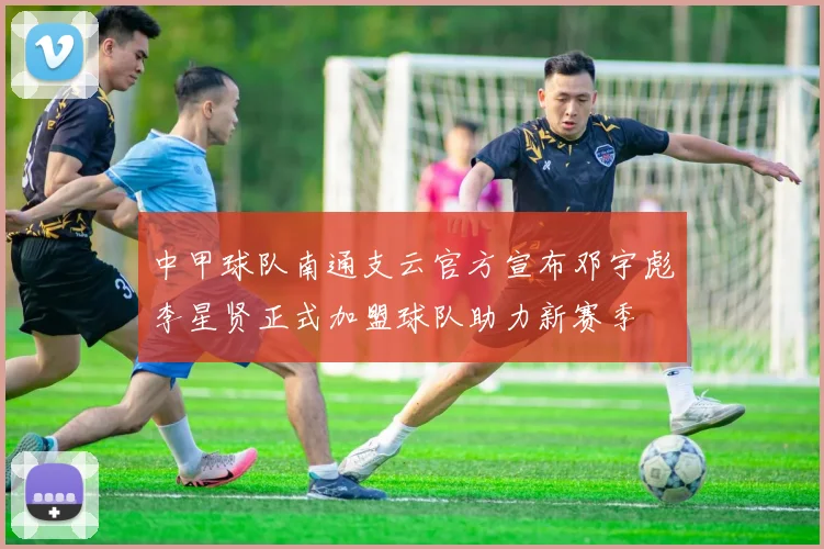 中甲球队南通支云官方宣布邓宇彪李星贤正式加盟球队助力新赛季