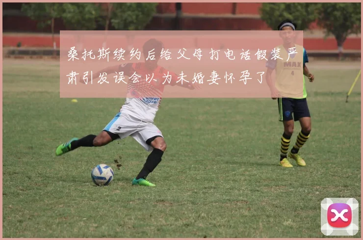桑托斯续约后给父母打电话假装严肃引发误会以为未婚妻怀孕了