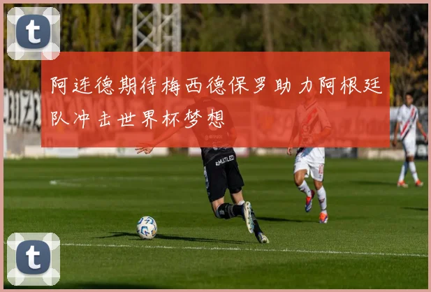 阿连德期待梅西德保罗助力阿根廷队冲击世界杯梦想