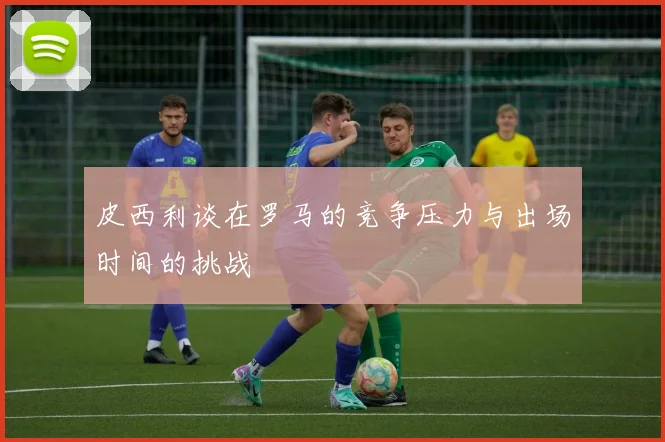 皮西利谈在罗马的竞争压力与出场时间的挑战