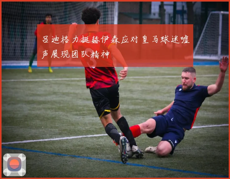 吕迪格力挺赫伊森应对皇马球迷嘘声展现团队精神