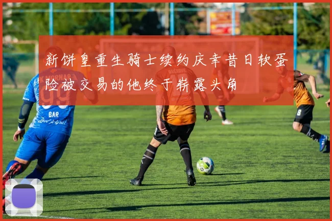 新饼皇重生骑士续约庆幸昔日软蛋险被交易的他终于崭露头角