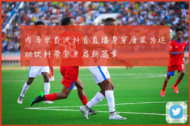 内马尔首次抖音直播身穿唐装为运动饮料带货开启新篇章